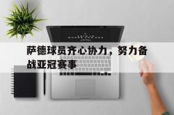 九游娱乐网站-萨德球员齐心协力，努力备战亚冠赛事的简单介绍